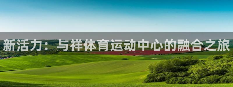 oety欧亿体育官网下载平台是正规平台吗安全吗：新活力：与祥